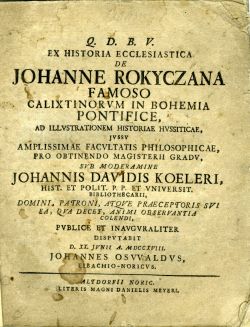 Q. D. B. V. EX HISTORIA ECCLESIASTICA DE JOHANNE ROKYCZANA FAMOSO CALIXTINORVM IN BOHEMIA PONTIFICE, AD ILLVSTRATIONEM HISTORIAE HVSSITICAE, JVSSV AMPLISSIMAE FACVLTATIS PHILOSOPHICAE, PRO OBTENDO MAGISTERII GRADV, SVB MODERAMINE JOHANNIS DAVIDIS KOELERI, ... PVBLICE ET INAVGVRALITER DISPVTABIT ...
