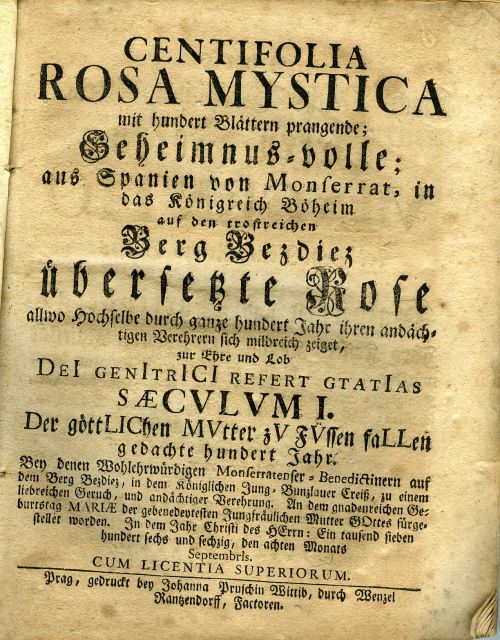 CENTIFOLIA ROSA MYSTICA mit hundert Blättern prangende; Geheimnus=volle; aus Spanien von Monserrat, in das Königreich Böheim auf den trostreichen Berg Bezdiez übersetzte Rose allwo Hochselbe durch ganze hundert Jahr ihren andächtigen Verehrern sich mildreich zeiget, zur Ehre und Lob ...