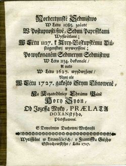 Norbertynské Sedmistwo W Létu 1085. začaté W Postupnosti swé, Sedmi Paprsslkami Wyswětlené; W Létu 1127. k Arcy=Biskupskému Důstogenstwj wyweyssené; Po wykonaném Sedmerym Sedmistwu W Létu 1134. dokonalé/ A nato W Létu 1627. wyzdwjžené/ Nynj ale W Létu 1727. gakožto Stym Obnowené, A Na Kazatedlnicy Chrámu Páně Hory Syon, Od Jozeffa Myky, PRAELATU DOXANskýho Předstawené.