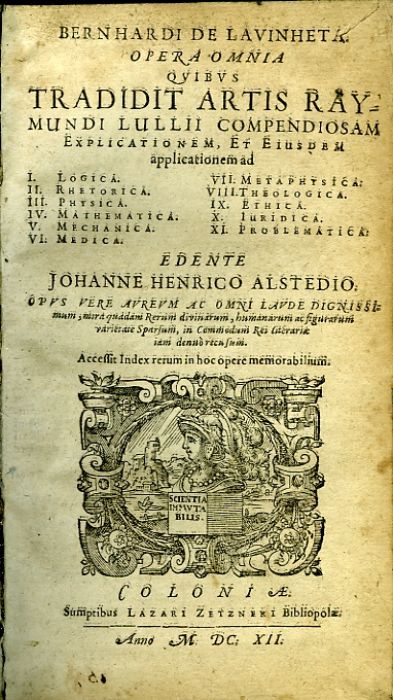 BERNHARDI DE LAVINHETA. OPERA OMNIA QVIBVS TRADIDIT ARTIS RAYMUNDI LULLII COMPENDIOSAM Explicationem, Et Eiusdem applicationem ad I. Logica II. Rhetorica III. Physica IV. Mathematica V. Mechanica VI. Medica VII. Metaphysica VIII. Theologica IX. Ethica X. Iuridica XI. Problematica. EDENTE JOHANNE HENRICO ALSTEDIO OPVS VERE AVREVM AC OMNI LAVDE DIGNISSImum, mira quadam Rerum divinarum, humanarum ac figurarum varietateSparsum, in Commodum Rei Literariae iam denuo recusum. Acessit Index rerum in hoc opere memorabilium. 