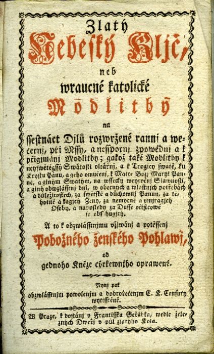 Zlatý/ Nebeský Kljč,/ neb/ wraucné katolické/ Modlitby/ na/ ssestnáct Djlů rozwržené rannj a we=/černj, při Mssy, a nesspornj zpowědnj a k/ přigjmánj Modlitby; gakož také Modlitby k/ neyswětěgssý Swátosti oltářnj, a k Trogicy swaté, ku/ Krystu Pánu, a geho vmučenj, k Matce Božj Maryi Pan=/ně, a giným Swatým, na wssecky weyročnj Slawnosti,/ a giný obwzlásstnj dni, w obecných a wlastnjch potřebách/ a důležitostech, za swětské a důchownj Pannu, za tě=/hotné a kagjcý Ženy, za nemocné a umjragjcý/ Osoby, a naposledy za Dusse očistcowé/ se obsahugjcý./ A to k obzwlásstnjmu vžjwánj a potěssenj/ Pobožného ženského Pohlawj,/ od gednoho Kněze cýrkewnjho oprawené.