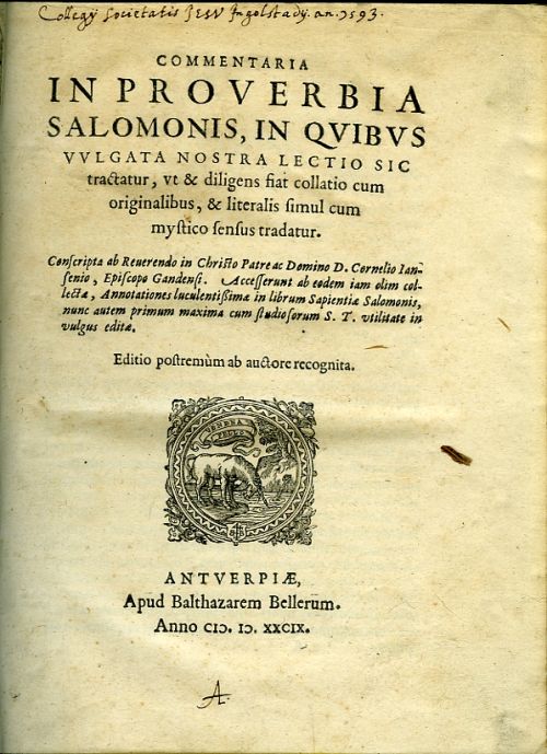 COMMENTARIA IN PROVERBIA SALOMONIS, IN QVIBVS VVLGATA NOSTRA LECTIO SIC tractatur, vt & diligens fiat collatio cum originalibus, & literalis simul cum mystico sensus tradatur. Conscripta ab Reuerendo in Christo Patre ac Domino D. Cornelio Iansenio, Episcopo Gandensi. Accesserunt ab eodem iam olim collectae, Annotationes luculentissimae in librum Sapientiae Salomonis, nunc autem primum maxima cum studiosorum S. T. vtilitate in vulgus editae. Editio postremum ab auctore recognita.
