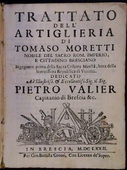 TRATTATO DELL´ ARTIGLIERIA DI TOMASO MORETTI NOBILE DEL SACRO ROM. IMPERIO, E CITTADINO BRESCIANO Ingegnero prima della Sacra Cesarea Maesta, hora della Serenissima Republica di Venetia. DEDICATO All Illustris s. et Eccelentis s. Sig. il Sig. PIETRO VALIER Capitanio di Brescia &c.
