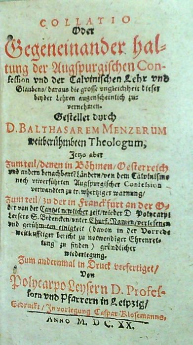 COLLATIO Oder Gegeneinander haltung der Augspurgischen Confession und Calvinischen Lehr und Glaubens, daraus die grosse ungleichheit dieser beyder Lehren augenscheilich zu vernehmen. Gestellet durch D. BALTHASAREM MENZERUM weitberühmten Theologum, Jetzo aber zum teil, denen in Böhmen, Oesterreich und andern benachbarte Ländern, von dem Calvinisme noch unverführten Augspurgischer Confesion verwandten .....Zum andernmal in Druck verfertiget, von Polycarpo Leysern D. Professorn und Pfarrern in Leipzig.