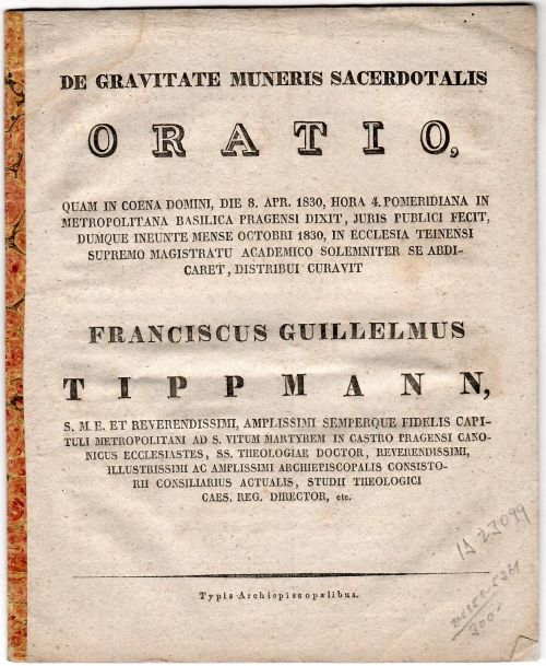 DE GRAVITATE MUNERIS SACERDOTALIS ORATIO, QUAM IN COENA DOMINI, DIE 8. APR. 1830, HORA 4. POMERIDIANA IN METROPOLITANA BASILICA PRAGENSI DIXIT, JURIS PUBLICI FECIT, DUMQUE INEUNTE MENSE OCTOBRI 1830, IN ECCLESIA TEINENSI SUPREMO MAGISTRATU ACADEMICO SOLEMNITER SE ABDICARET, DISTRIBUI CURAVIT FRANCISCUS GUILLELMUS TIPPMANN, ........