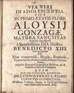 VIA VIRI IN ADOLESCENTIA. SIVE IN PRIMO AETATIS FLORE ALOYSIJ GONZAGAE MATURA SANCTITAS Solenni Apotheosi a Sanctissimo DD. Nostro BENEDICTO XIII. Orbi promulgata ET Vitae compendio, Elogijs, Symbolis, Epigrammatis, Problematibus Ethicis, Gnomis Illustrata Adjectis Parergis Geographiae Politicae, uti & Thesibus ex Universa Philosophia QUAM SUB  FELICISSIMIS AUSPICIIS INCLYTIPONTIFICIO-CAESAREI CONVICTUS OLOMUCENSIS IN Alma, Caesarea, Regia, ac Episcopali Universitate Olomucensi Societatis JESU. 