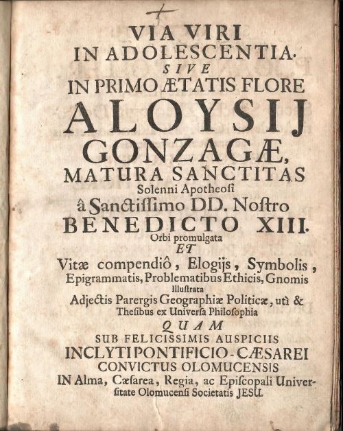 VIA VIRI IN ADOLESCENTIA. SIVE IN PRIMO AETATIS FLORE ALOYSIJ GONZAGAE MATURA SANCTITAS Solenni Apotheosi a Sanctissimo DD. Nostro BENEDICTO XIII. Orbi promulgata ET Vitae compendio, Elogijs, Symbolis, Epigrammatis, Problematibus Ethicis, Gnomis Illustrata Adjectis Parergis Geographiae Politicae, uti & Thesibus ex Universa Philosophia QUAM SUB  FELICISSIMIS AUSPICIIS INCLYTIPONTIFICIO-CAESAREI CONVICTUS OLOMUCENSIS IN Alma, Caesarea, Regia, ac Episcopali Universitate Olomucensi Societatis JESU. 