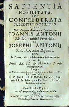 SAPIENTIA NOBILITATA, SEU CONFOEDERATA SAPIENTIAE NOBILITAS. HONORI Illustrissimorum Dominorum, Dominorum, JOANNIS ANTONIJ S.R.I. Comotis á Strafoldo. Et JOSEPHI ANTONIJ S.R.I. Comitis á Spauer. Dum, In Alma, ac Celeberrima Universitate Graecensi, .....