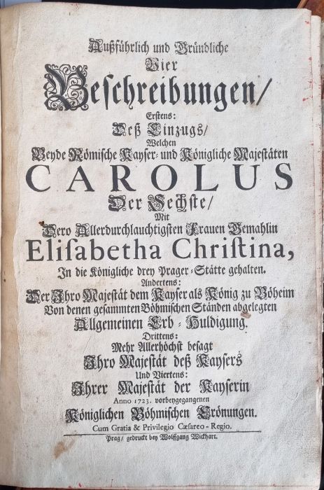Außführlich und Gründliche Vier Beschreibungen, Erstens: Deß Einzugs, Welchen beyde Römische Kayser = und Königliche Majestaten CAROLUS Der Sechste, Mit Dero Allerdurchlauchtigsten Frauen Gemahlin Elisabetha Christina, In die Königliche drey Prager=Stätte gehalten. Andrtens: Der Ihro Majestät dem Kayser als König zu Böheim Von denen gesammten Böhmischen Ständen abgelegten Allgemeinen Erb = Huldigung. Drittens: Mehr Allerhöchst besagt Ihro Majestät deß Kaysers Und Viertens: Ihrer Majestät der Kayserin Anno 1723. vorbeygegangenen Königlichen Böhmischen Crönungen.