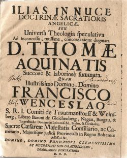 ILIAS IN NUCE DOCTRINAE SACRATIORIS ANGELICAE. SEU Universa Theologia speculativa Ad inconcussa, tutissima, concordatáque dogmata D. THOMAE AQUINATIS Succose & laboriose summata. QUAM Illustrissimo Domini, Domino FRANCISCI WENCESLAO S.R.I. Comiti de Trautmanstorff & Weinsberg, Libero Baroni de Gleichenberg, Negau, Burgau, &Tatzenbach: Domino in Leitomischl, Bielau, & Dirnholtz, Sacrae Caesareae Majestatis Consiliario, ac Camerario, Majorísque judicij Provincialis in Regno Bohemiae Assessori &c. DOMINO, DOMINO FUNDATORI CLEMENTISSIMO ET MECOENATI SUO GRATIOSISSIMO, DEMISSISSIMA VENERATIONE D.D.D. PUBLICAE LUCI SOLEMNIQUE DISPUTATIONI In Cosmonossensi ad SANCTAM CRUCEM SCHOLARUM PIARUM Collegio Sub Praesidio R. P. CASIMIRI á S. BARTHOLOMAEO ibidem Vice-Rectoris, & SS. Theologiae Professoris actualis & Ordinarij expositam, propugnarunt: P. BENIGNUS á S. MATTHAEO, ET CANDIDUS á S. JOSEPHO, praefati Ordinis Clerici Regulares Professi. Anno á Partu Virgineo M DCCX, Mense  Die.