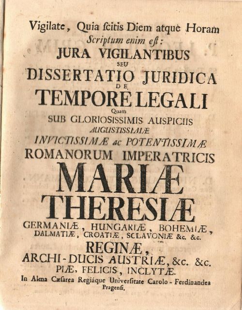 Vigilate, Quia scitis Diem atque Horam Scriptum enim est: JURA VIGILANTIBUS SEU DISSERTATIO JURIDICA DE TEMPORE LEGALI Quam SUB GLORIOSISSIMIS AUSPICIIS AUGUSTISSIMAE INVICTISSIMAE ac POTENTISSIMAE ROMANORUM IMPERATRICIS MARIAE THERESIAE GERMANIAE, HUNGARIAE, BOHEMIAE, DALMATIAE, CROATIAE, SCLAVONIAE &c. &c RIGINAE, ARCHI-DUCIS AUSTRIAE, &c. &c. PIAE, FELICIS, INCLYTAE. In Alma Caesarea Regiáque Universitate Carolo - Ferdinandea Pragensi. .