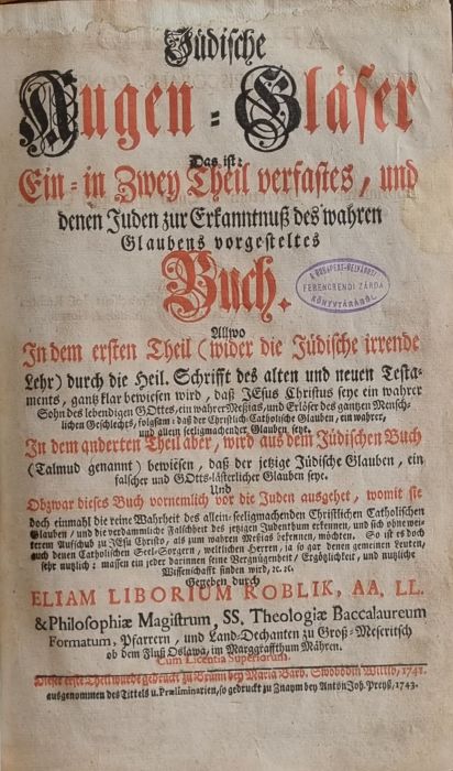 Jüdische Augen = Gläser Das ist: Ein = in Zwey Theil verfastes, und denen Juden zur Erkanntnuß des wahren Glaubens vorgesteltes Buch. Allwo In dem ersten Theil (wider die Jüdische irrende Lehr) durch die heil. Schrifft des alten und neuen Testament, gantz klar beweisen wird, daß JEsus Christus seye ein wahrer Sohn des lebendigen GOttes, ein wahrer Meszias, und Erläser des gantzen Menschlichen Geschlechts, folgsam: daß der Christlich=Catholische Glauben, ein wahrer, und allein seeligmachender Glauben seye. In dem anderten Theil aber, wird aus dem Jüdischen Buch (Talmud gennant) beweisen, daß der jetzige Jüdische Glauben, ein falscher und GOttesĺ=lästerlicher Glauben seye. Und Obzwar dieses Buch vornemlich vor die Juden ausgebet, womit sie doch einmahl die reine Wahrheit des allein=seeligmachenden Christlichen Catholischen Glauben/ und die verdammliche Falschheit des jetzigen Judenthum erkennen, und sich ohne weiterem Aufschub zu JEsu Christo, als zum wahren Meszias bekennen, möchten. So