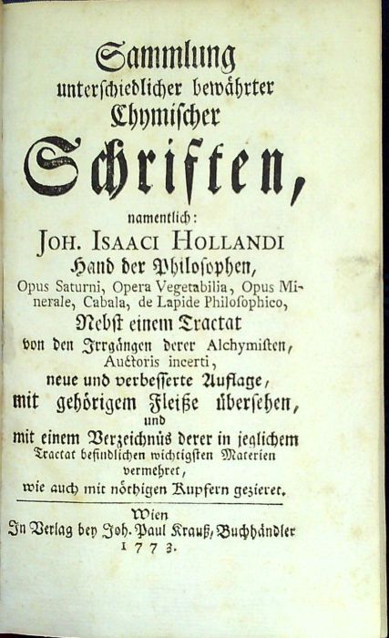 Sammlung unterschiedlicher bewährter Chymischer Schriften, namentlich Joh. Isaaci Hollandi Hand der Philosophen, Opus Saturni, Opera Vegetabilia, Opus Minerale, Cabala, de Lapide Philosophico, Nebst einem Tractat von den Irrgängen derer Alchymisten, Auctoris incerti, neue und verbesserte Auflage, mit gehörigen Fleiße übersehen, und mit einem Verzeichnüs derer in jeglichem Tractat befindlichen wichtigsten Materien vermehret, wie auch mit nöthigen Kupfern gezieret.