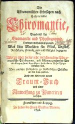 Die Astronomischen Lehrsätzen nach Lehrende Chiromantie, Benebenst der Geomantie und Physiognomie, Darinnen muthmaßlich gezeiget, Was dem Menschen für Glück, Unglück, Reichthum, Armuth, gute und böse Zeit begegnen kan; Worzu über dieses sehr merckwürdige Chiromantische Erfahrungen, und seltzame ungemeine Anmerckungen, samt beygefügten sonderbaren Urtheil hinzukommen sind. Den curiösen Liebhabern zu sonderlichen Gefallen an den Tag gegeben, Auch am Ende mit einem Traum = Buch und einer Anweisung zu Punctiren versehen. - 