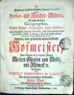 Der Seinen zu erziehen habenden Jungen Cavalier in der Profan - und Kirchen=Historie, So wohl ale in der Geographie, Denen Haupt = Principiis Juris Publici, dem nöthigsten vo der Heraldic, der Genealogie derer vornehmsten Häuser in Europa, und was sonsten zu dem Anfang der Staats=Wissenschafft gehörig Getreu, und gründlich unterweisende Hofmeister, Zum Nutzen derer beyden Jungen Herren Grafen von Nostitz und Rhineck etc. Verfertiget von CAROLO LUDOVICO de LAUNAY Als ihrem dermahligen Hofmeister. I.-III. Theil.