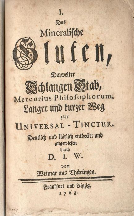I. Das Mineralische Gluten, Doppelter Schlangen Stab, Mercurius Philosophorum, Langer und kurzer Weg zur Universal - Tinctur. Deutlich und klärlich entdecket und angewiesen durch D. I. W. von Weimar aus Thüringen.