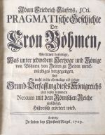 PRAGMATIsche Geschichte Der Cron Böhmen, Worinnen dasjenige, Was unter jedweden Hertzoge und Könige Böhmen von Zeiten zu Zeiten merckwürdiges, Und So wohl in der ehemalige als jetzige Grund-Verfassung dieses Königreichs Und dessen besondern Nexum mit dem Römischen Reiche einschlägt, Historisch erörtert wird.  - Glafey, Adam Friedrich