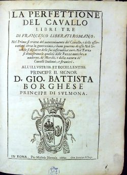 LA PERFETTIONE DEL CAVALLO LIBRI TRE DI FRANCESCO LIBERATI ROMANO. Nel Prima si tratta del mantenimento del Cauallo, e delle offernationi circa la generatione, e buon gouerno di esso. Nel Secondo si discorre delle sue infermita, e cure. Nel Terzo si dimostrano le qualita delle Razze antiche, e moderne, de Merchi, e della natura de Caualli Italiani, e stranieri. ALL´ILLVSTRISS ET ECCELLENTISS PRINCIPE IL SIGNOR D. GIO. BATTISTA BORGHESE PRINCIPE DI SVLMONA.