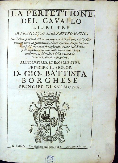 LA PERFETTIONE DEL CAVALLO LIBRI TRE DI FRANCESCO LIBERATI ROMANO. Nel Prima si tratta del mantenimento del Cauallo, e delle offernationi circa la generatione, e buon gouerno di esso. Nel Secondo si discorre delle sue infermita, e cure. Nel Terzo si dimostrano le qualita delle Razze antiche, e moderne, de Merchi, e della natura de Caualli Italiani, e stranieri. ALL´ILLVSTRISS ET ECCELLENTISS PRINCIPE IL SIGNOR D. GIO. BATTISTA BORGHESE PRINCIPE DI SVLMONA.