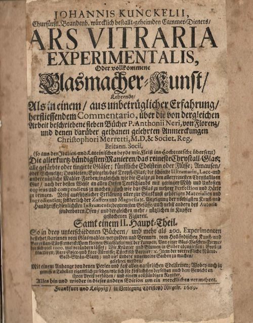 JOHANNIS KUNCKELII, Churfürstl. Brandenb. würcklich  bestallt=geheimden Cammer Dieners/ ARS VITRARIA EXPERIMENTALIS, Oder vollkommene Glasmacher=Kunst/ Lehrende/ Als in einem/ aus unbetrüglicher Erfahrung/  herfliessendem Commentario, über die von dergleichen Arbeit beschriebene sieben Bücher P. Anthonii Neri, von Florenz/ und denen darüber gethanen gelehrten Anmerckungen Christophori Merretti, M.D. & Societ. Reg. Britann. Socii, (so aus den Italien = und Lateinischen beyde mit fleiß ins Hochteutsche übersetz) Die allerkurtz=bündigsten Manieren/ das reiniste Chrystall=Glas; .......Samt einem II. Haupt=Theil. So in drey unterschiedenen Büchern/ und mehr als 200. Experimenten ......mit einem Anhange von denen Perlen und fast allen natürlichen Edelsteinen, .....