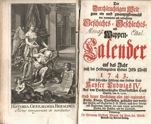 Der Durchlauchtigen Welt zum ein und zwantzigstenmahl neu vermehrter und verbesserter Geschichts = Geschlechts = und Wappen=Calender auf das Jahr nach der Heilbringenden Geburt JEsu Christi 1743. Nebst historischer Erklärung einer Goldnen Bulle Kayser Ludwigs IV. Aus dem Durchlauchtigsten Churfürstlichen Hause Bayern, von A. 1329. Auch kurzer Vorstellung aller jetzt=regierender Kayser, Könige, Churfürsten, geistlicher und weltlicher Fürsten, und Grafen des H R. Reichs, nach ihren Lebens= und Regierungs Jahren; wie auch einiger auswärtiger Fürsten, des Pabstes, und die Cardinäle.
