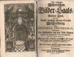 Ne=eröffneten Historischen Bilder=Saals/ Anderer Theil. Das ist: Kurtze/ deutliche und unpassionerte Beschreibung Der HISTORIAE UNIVERSALIS, Enthaltend/ Die Geschichten von dem Todt Kaysers Augusti an/ biß auf die Translationen Imperii in Carolum Magnum. Alles mit vielen Kupffern ausgezieret und vorgestellet/ sammt einem vollständigen doppelten Indice, der erste Rerum & Verborum, der andere Materiarum. Mit Röm. Kayserl. Majestät Allergnädigst. Freyheit nicht nachzudruckern. - [Imhof, Andreas Lazarus von]