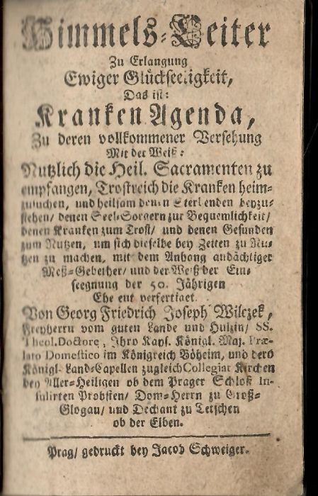 Himmels=Leiter Zu Erlangung Ewiger Glückseeligkeit, Das ist: Kranken Agenda, Zu derten vollkommener Versehung Mit der Weiss: Nutzlich die Heil. Sacramenten zu empfangen, Trostreich die Kranken heimzusuchen, und heilsam denen Sterbenden beyzusteden/ denen Seel=Sorgern zur Bequemlichkeit/ denen Kranken zum Trost/ und denen Gesunden zum Nutzen, um sich dieselbe bey Zeiten zu Nutzen zu machen, mit dem Anhang andächtiger Mess=Gebether/ und der Weiss der Eins seegnung der 50. Jährigen Ehe ent verfertiget Von Georg Friedrich Joseph Wilczek, Freyherrn vom guten Lande und Hulzin/ .........