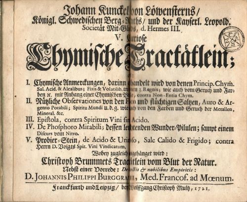 V. Curiose Chymische Tractätlein; I. Chymische Anmerckungen, darinn gehandelt wird von denen Princip. Chym. Sal. Acid. & Alcalibus; Fixis & Volatilib. in denen 3. Regnis; wie auch vom Geruch und Farben etc. mit Anhang einer Chymischen Brille, contra Non-Entia Chym. II. Nützliche Obsevationes von den Fixen und flüchtigen Saltzen, Auro & Argento Potabili; Spiritu Mundi u. d. g. wie auch von den Farben und Geruch der Metallen, Mineral. &c. III. Epistola, contra Spiritum Vini  sine Acido. IV.  De Phosphoro Mirabili; dessen leuchtenden Wunder=Pilulen; sampt einem Discurs vom Nitro. V. Probier=Stein, de Acido & Urinoso, Sale Calido & Frigido; contra Herrn D. Voigts Spir. Vini Vindicatum. Wobey zugleich angehänget wird: Christoph Brummets Tractätlein vom Blut der Natur. Nebst einer Vorrede: De doctis et nobilibus Empiricis: D. Johannis Philippi Burggravii, Med. Francof. ad Moenum.