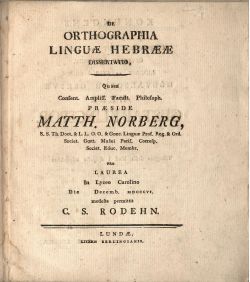DE ORTHOGRAPHIA LINGUAE HEBRAEAE DISSERTATIO, Quam Consent. Ampliss. Facult. Philosoph. PRAESIDE MATTH. NORBERG, S. S. Th. Doct. & L. L. O. O. & Graec. Linguae Prof. Reg. & Ord. Societ. Goett. Musaei Paris. Corresp. Societ. Educ. Membr. Pro LAUREA In Lyceo Carolino Die Decemb. MDCCCVI. modeste permittit C. S. RODEHN.