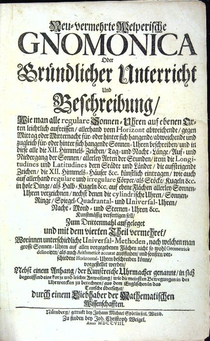 Neu=vermehrte Welperische GNOMICA Oder Gründlicher Unterricht Und Beschreibung/ Wie man alle regulare Sonnen=Uhren auf ebenen Orten leichtlich aufreissen/ allerhand vom Horizont abweichende/ gegen Mittag oder Mitternacht für=oder hinter sich hangende/ abweichende und zugleich für=oder hinter sich hangende Sonnen=Uhren beschreiben/ und in diese alle die XII. Himmels=Zeichen/ Tag=und Nacht-Länge/ Auf=und Niedergang der Sonnen/ allerley Arten der Stunden/ item die Longitudines und Latitudines dern Städte und Länder/ die auffsteigende Zeichen/ die XII. Himmels=Häuser &c. künstlich eintragen/ wie auch auf allerhand regulare und irregulare Cörper/ als Stöcke/ Kugeln &c. in hole Dinge/ als Halb=Kugeln &c. auf ebene Flächen allerley Sonnen=Uhren verzeichnen/ nechst denen die cylindrische Uhren/ Sonnen=Ringe/ Spiegel=Quadrantal- und Universal-Uhren/ Nacht=Mond = und Sternen=Uhren &c. Kunstmässig verfertigen soll/ Zum Drittenmahl aufgeleget und mit dem vierten Theil vermehret/ Worinnen unterschi