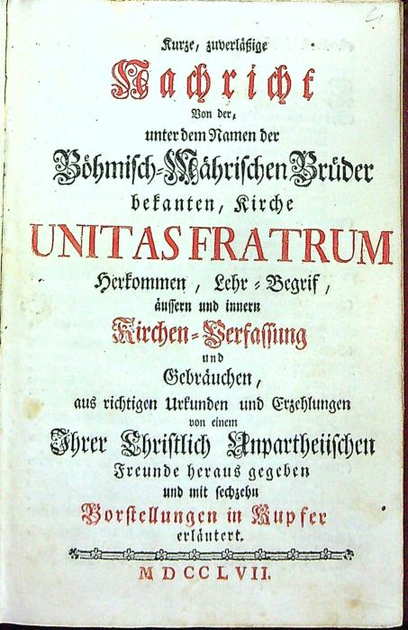 Kurze, zuverlässige Nachricht Von der, unter dem Namen der Böhmisch=Mährischen Brüder bekanten, Kirche UNITAS FRATRUM Herkommen, Lehr=Begrif, aussern und innern Kirchen=Verfassung und Gebräuchen, aus richtigen Urkunden und Erzehlungen von einem Ihrer Christlich Unpartheiischen Freunde heraus gegeben und mit sechzehn Vorstellungen in Kupfer erlaütert.