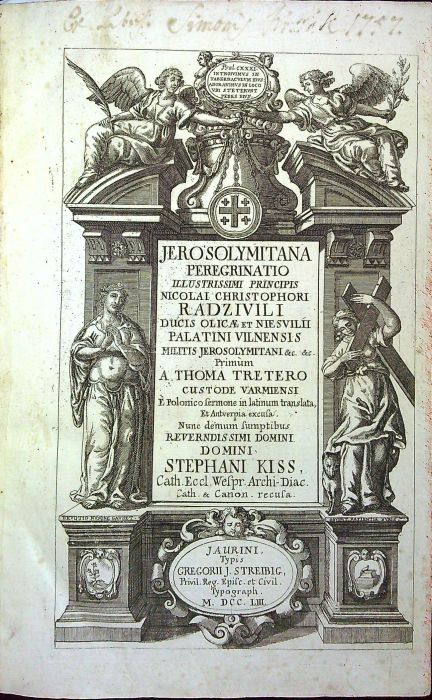 JEROSOLYMITANA PEREGRINATIO ILLUSTRISSIMI PRINCIPIS NICOLAI CHRISTOPHORI RADZIVILI DUCIS OLICAE ET NIESVILII PALATINI VILNENSIS MILITIS JERESOLYMITANI &tc. &tc. Primum A. THOMA TRETERO CUSTODE VARMIENSI E Polonico sermone in latinum translata, Et Antverpia excusa. Nunc demum sumptibus REVERNDISSIMI STEPHANI KISS, Cath. Eccl. Wespr. Archi-Diac. Cath. et Canon. recusa.