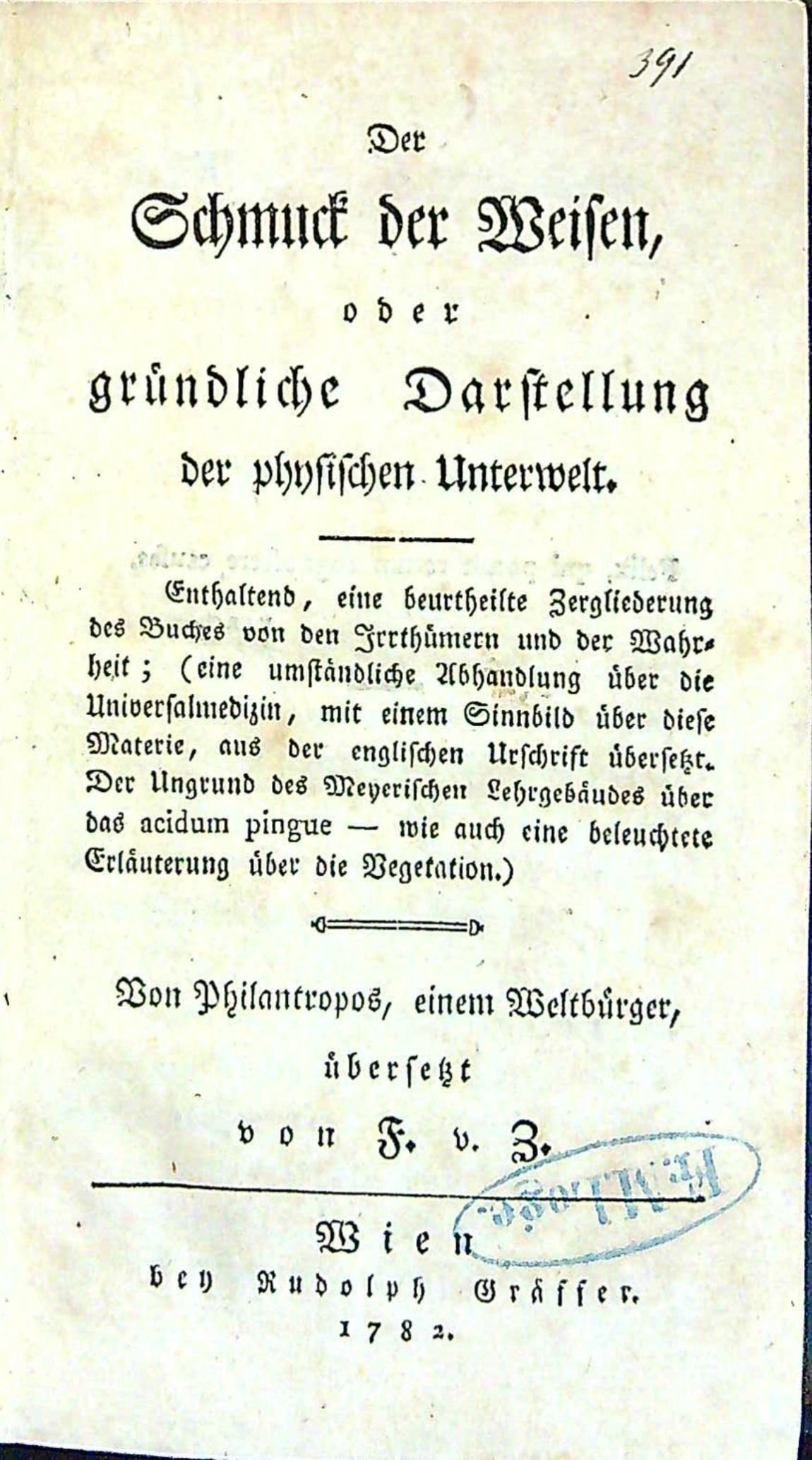 Der Schmuck der Weisen, oder gründliche Darstellung der physischen Unterwelt. Enthaltend, eine beurtheilte Zergliederung des Buches von den Irrthümern und der Wahrheit; (eine umständliche Abhandlung über die Universalmedizin, mit einem Sinnbild über diese Materie, aus der englischen Urschrift übersetzt. Der Urgrund des Meyerischen Lehrgebäudes über das acidum pingue - wie auch eine beleuchtete Erläuterung über die Vegetation.) Von Philantropus, einem Weltbürger.