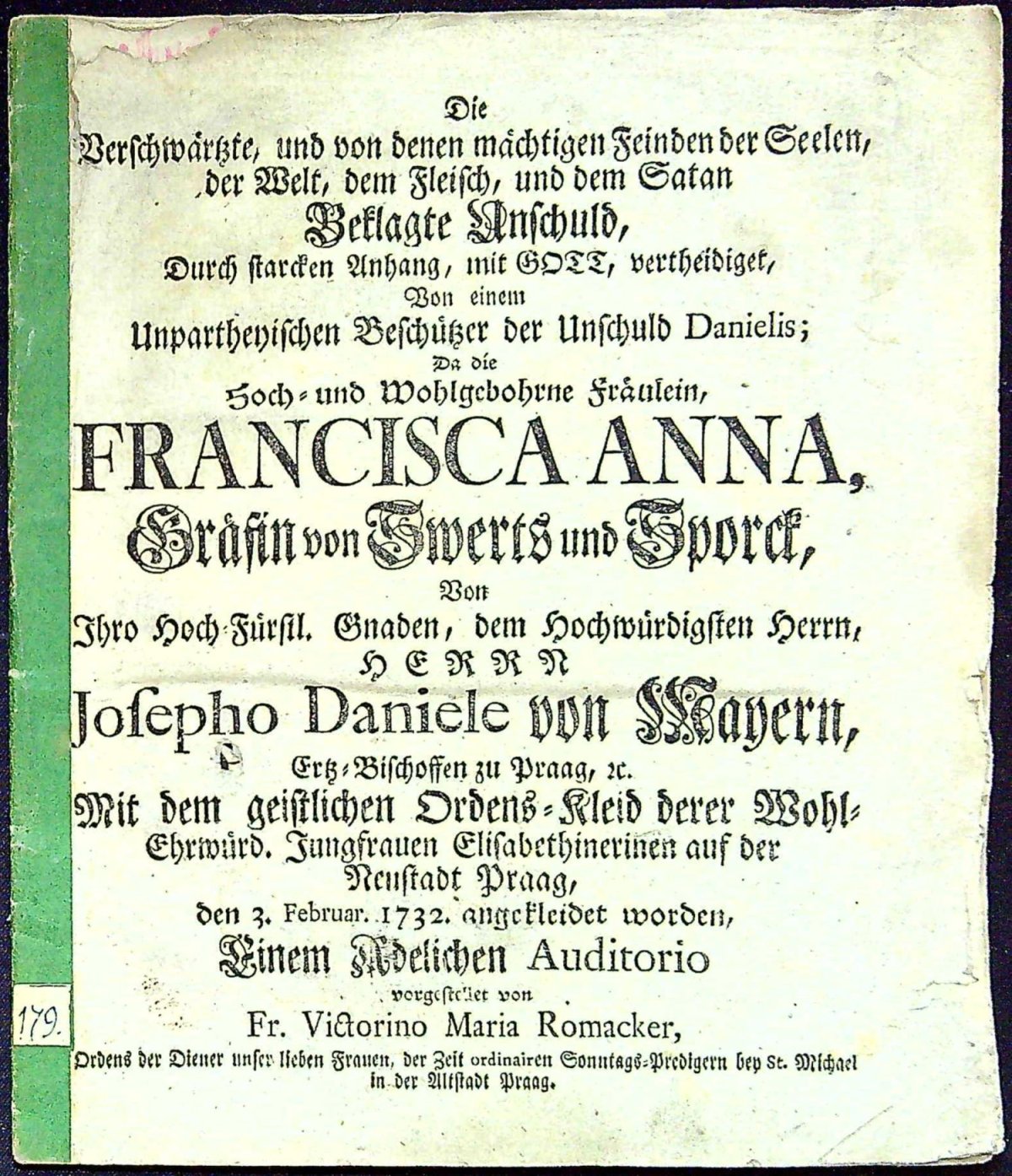 Die Verschwärtzte, und von denen mächtigen Feinden der Seelen, der Welt, dem Fleisch, und dem Satan Beklagte Anschuld, Durch starcken Anhang, mit GOTT, vertheidiget, Von einem Unpartheyischen Beschützer der Unschuld Danielis; Da die Hoch= und Wohlgebohrne Fräulein, FRANCISCA ANNA, Gräffin von Sweerts und Sporck, Von Ihro Hoch Fürstl. Gnaden, dem hochwürdigsten Herrn, HERRN Josepho Daniele von Mayern, Ertz=Bischoffen zu Praag, etc. Mit dem geistlichen Ordens=Kleid derer Wohl=Ehrwürd. Jungfrauen Elisabethinerinen auf der Neustadt Praag, den 3. Februar. 1732 angekleidet worden, Einem Adelichen Auditorio vorgestellet von Fr. Victorino Maria Romacker, ...