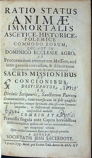 RATIO STATUS ANIMAE IMMORTALIS ASCETICE HISTORICE, POLEMICE COMMODO EORUM, QUI: AUT IN DOMINICO ECCLESIAE AGRO, AD Procurandam animarum Messem, aut inter gentem convulsam, & dilaceratam ad extirpanda vitiorum, & haereseon zizania SACRIS MISSIONIBUS ET CONCIONIBUS DESTINANTUR; bEX Divinis Scripturis, Sanctorum Patrum Commentariis, Controversarum in fide quaestionum Scriptoribus, vitaeque Magistorum Commentationibus, ac Historiarum monimentis compendiosa methodo COMBINATA. Praemissis singula ante Capita brevioribus Dissertationibus, quibus aut virtus commendatur, aut exagitatur vitium. Opus cuilibet hominum statui pro discursu perutile. A QUODAM SOCIETATIS JESU SACERDOTE.