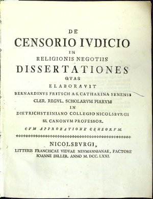 DE CENSORIO IVDICIO IN RELIGIONIS NEGOTIIS DISSERTATIONES QVAS ELABORAVIT BERNARDINVS FRITSCH A S. CATHARINA SENENSI CLER. REGVL. SCHOLARVM PIARVM IN DIETRICHSTEINIANO COLLEGIO NICOLSBVRGI SS. CANONVM PROFESSOR. CVM APPROBATIONE CENSORVM.