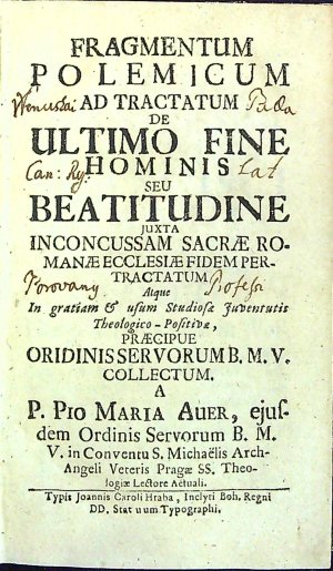 FRAGMENTUM POLEMICUM AD TRACTATUM DE ULTIMO FINE HOMINIS SEU BEATITUDINE JUXTA INCONCUSSAM SACRAE ROMANAE ECCLESIAE FIDEM PER TRACTATUM Atque In gratiam et usum Studiosa Juventutis Theologico-Positiva, PRAECIPUE ORIDINIS SERVORUM b.m.v. COLLESTUM. A P. PIO MARIA AUER, ejusdem Ordinis Servorum B.M.V. in Conventu S. Michaëlis Arch-Angeli Veteris Pragae SS. Theologiae Lectore Actuali.