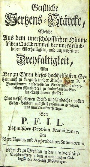 Geistliche Hertzens=Stärckte, Welche Aus dem unerschöplichen Himmelischen Quellbrunnen der unergründlichen Allerheiligsten, und unzertheilten Dreyfaltigkeit, Allen Der zu Ehren dieses hochheiligsten Geheimnuss zu Liegnitz in der Kirchen deren P. P. Franciscanern aufgerichteten Bruderschafft einverleibten Mitgliedern zu sonderbahrem Seelen=Trost hervor fliesset; Aus verschiedenen Geist= und Andacht=vollen Gebet=Büchern mit Fleiss zusammen getragen, und zum Druck verfertiget Von P. F. I. L. Böhmischer Provintz Franciscaner. Mit Verwilligung, und Approbation Superiorum.