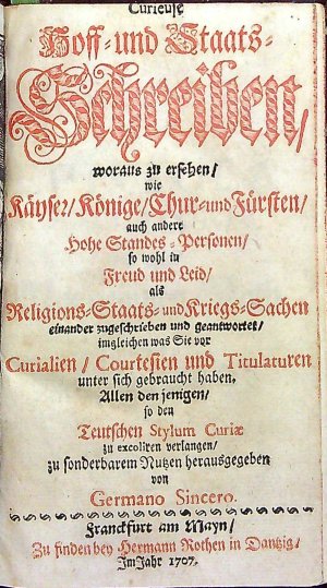 Curieuse Hoff = und Staats = Schreiben, woraus zu ersehen/ wie Käyser/ Könige/ Chur= und Fürsten/ auch andere Hohe Standes = Personen/ so wohl in Freud und Leid/ als Religions=Staats= und Kriegs=Sachen einander zugeschrieben und geantwortes/ imgleichen was Sie vor Curialien/ Courtesien und Titulaturen unter sich gebraucht haben. Allen den jenigen/ so den Teutschen Stylum Curiae zu excoliren verlangen/ zu sonderbarem Nutzen herausgegeben von Germano Sincero.