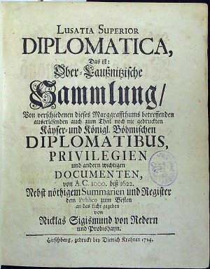 Lusatia Superior DIPLOMATICA, Das ist: Ober=Laussnitzische Sammlung/ Von verschiedenen dieses Marggraffthums betreffenden auserlesenden auch zum Theil noch nie gedruckten Käyser= und Königl. Böhmischen DIPLOMATIBUS, PRIVILEGIEN und anderen wichtigen DOCUMENTEN, von A.C. 1000. biss 1622. Nebst nöthigem Summarien und Register dem Publico zum Besten an das Licht gegeben von ....