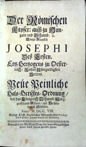 Der Römischen Kayser: auch zu Hungarn und Böhaimb, etc. Königl: Mayestät JOSEPHI Deß Ersten. Ertz=Herzogens zu Oesterreich, Unsers Allergnädigsten Herzens. Neue Peinliche Hals=Gerichts=Ordnung, vor das Königreich Böhaimb, Marggraffthumb Mähren, und Hertzogthumb Schlesien. Anno M. DCC. VIII. Verlegt Crafft Kayserlichen Allergnädigsten Privilegij durch Caspar Johann Kupetz von Billenberg.